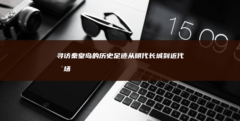 寻访秦皇岛的历史足迹：从明代长城到近代浴场 (寻访秦皇岛的故事)